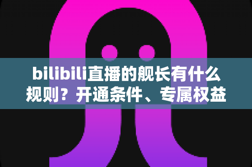 bilibili直播的舰长有什么规则？开通条件、专属权益与避坑要点全解析
