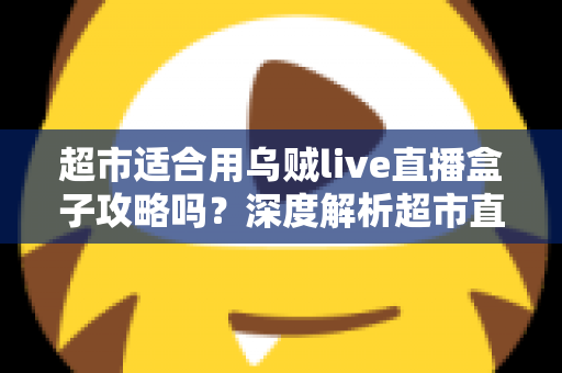 超市适合用乌贼live直播盒子攻略吗?深度解析超市直播带货的实操价值与全套攻略 超市适合用乌贼live直播盒子攻略吗?深度解析超市直播带货的实操价值与全套攻略
