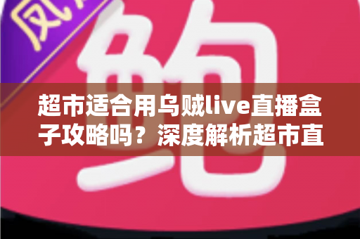 超市适合用乌贼live直播盒子攻略吗？深度解析超市直播带货的实操价值与全套攻略