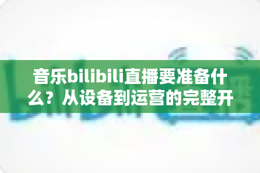 音乐bilibili直播要准备什么?从设备到运营的完整开播清单,助你打造高人气音乐直播间 音乐bilibili直播要准备什么?从设备到运营的完整开播清单,助你打造高人气音乐直播间