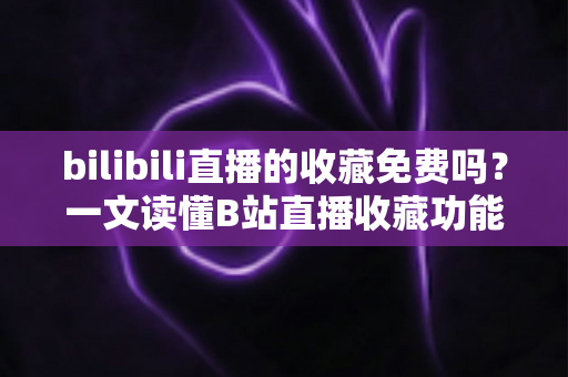 bilibili直播的收藏免费吗?一文读懂B站直播收藏功能与费用真相 bilibili直播的收藏免费吗?一文读懂B站直播收藏功能与费用真相