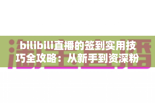 bilibili直播的签到实用技巧全攻略：从新手到资深粉丝，轻松累积亲密度、解锁专属福利