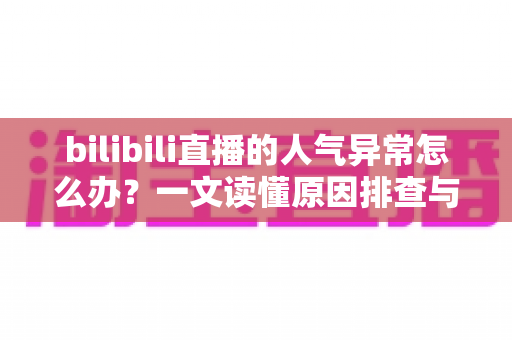 bilibili直播的人气异常怎么办？一文读懂原因排查与正确解决方法