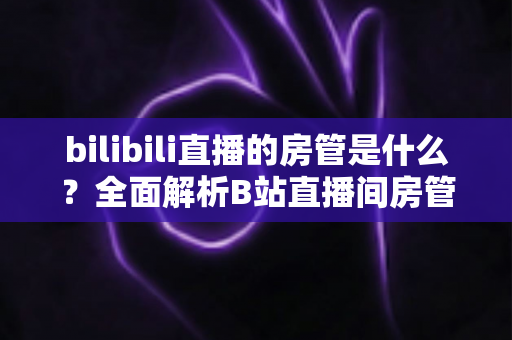 bilibili直播的房管是什么?全面解析B站直播间房管的职责、权限与晋升全攻略 bilibili直播的房管是什么?全面解析B站直播间房管的职责、权限与晋升全攻略