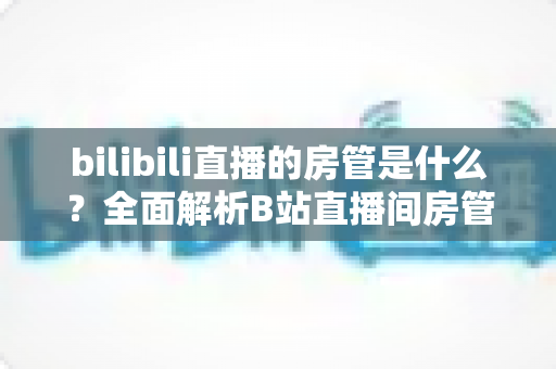 bilibili直播的房管是什么?全面解析B站直播间房管的职责、权限与晋升全攻略 bilibili直播的房管是什么?全面解析B站直播间房管的职责、权限与晋升全攻略