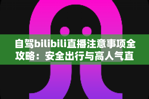 自驾bilibili直播注意事项全攻略：安全出行与高人气直播两不误的实用指南
