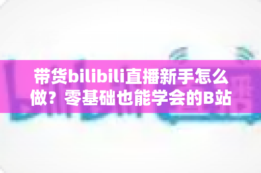 带货bilibili直播新手怎么做?零基础也能学会的B站直播带货实战指南 带货bilibili直播新手怎么做?零基础也能学会的B站直播带货实战指南