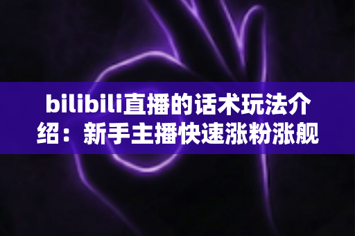 bilibili直播的话术玩法介绍：新手主播快速涨粉涨舰的实战秘籍