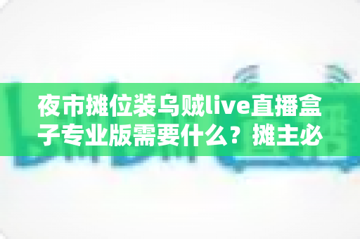 夜市摊位装乌贼live直播盒子专业版需要什么？摊主必备设备清单与从零开播全攻略