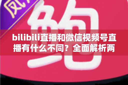 bilibili直播和微信视频号直播有什么不同?全面解析两大直播平台的核心差异与选择指南 bilibili直播和微信视频号直播有什么不同?全面解析两大直播平台的核心差异与选择指南