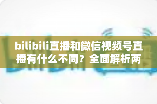 bilibili直播和微信视频号直播有什么不同?全面解析两大直播平台的核心差异与选择指南 bilibili直播和微信视频号直播有什么不同?全面解析两大直播平台的核心差异与选择指南