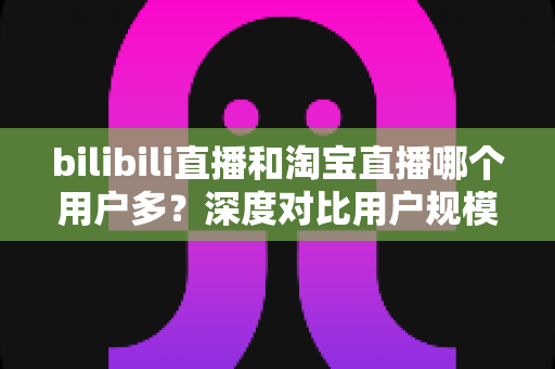 bilibili直播和淘宝直播哪个用户多？深度对比用户规模、用户画像与平台选择指南