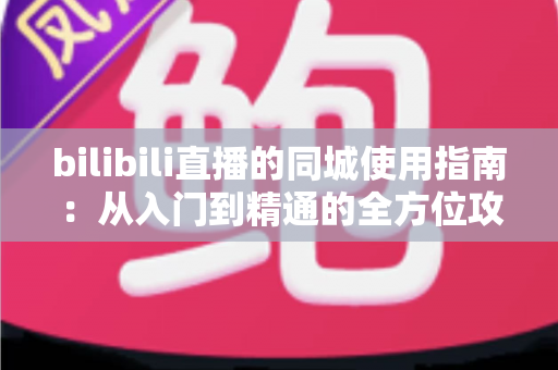 bilibili直播的同城使用指南:从入门到精通的全方位攻略 bilibili直播的同城使用指南:从入门到精通的全方位攻略