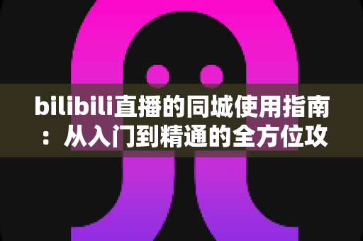 bilibili直播的同城使用指南:从入门到精通的全方位攻略 bilibili直播的同城使用指南:从入门到精通的全方位攻略