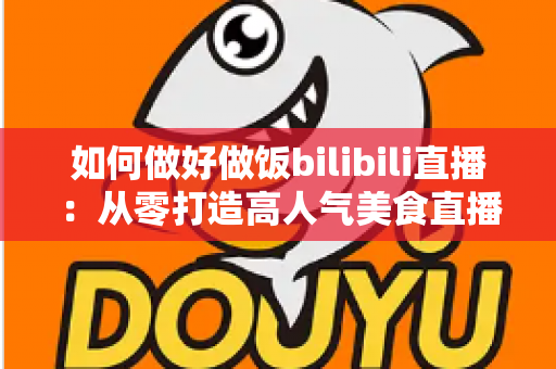 如何做好做饭bilibili直播：从零打造高人气美食直播间的完整实战指南