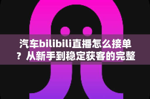 汽车bilibili直播怎么接单?从新手到稳定获客的完整实战指南 汽车bilibili直播怎么接单?从新手到稳定获客的完整实战指南