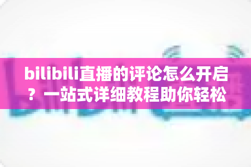 bilibili直播的评论怎么开启？一站式详细教程助你轻松玩转弹幕互动