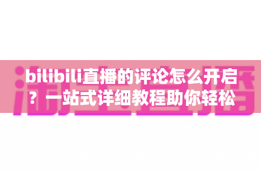bilibili直播的评论怎么开启？一站式详细教程助你轻松玩转弹幕互动