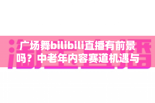 广场舞bilibili直播有前景吗?中老年内容赛道机遇与变现前景深度解析 广场舞bilibili直播有前景吗?中老年内容赛道机遇与变现前景深度解析