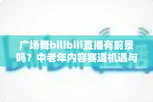 广场舞bilibili直播有前景吗?中老年内容赛道机遇与变现前景深度解析 广场舞bilibili直播有前景吗?中老年内容赛道机遇与变现前景深度解析