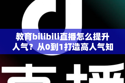 教育bilibili直播怎么提升人气？从0到1打造高人气知识直播间的实战全攻略