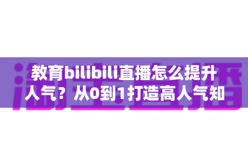 教育bilibili直播怎么提升人气？从0到1打造高人气知识直播间的实战全攻略