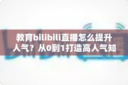 教育bilibili直播怎么提升人气？从0到1打造高人气知识直播间的实战全攻略
