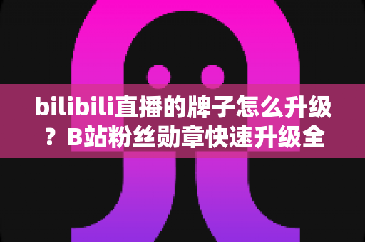bilibili直播的牌子怎么升级?B站粉丝勋章快速升级全攻略 bilibili直播的牌子怎么升级?B站粉丝勋章快速升级全攻略