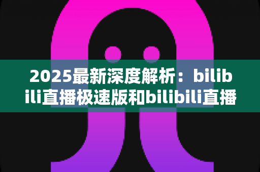 2025最新深度解析:bilibili直播极速版和bilibili直播的区别全攻略,选对版本看播更流畅 2025最新深度解析:bilibili直播极速版和bilibili直播的区别全攻略,选对版本看播更流畅