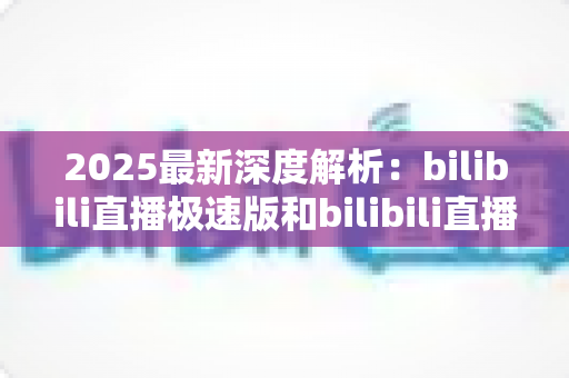 2025最新深度解析:bilibili直播极速版和bilibili直播的区别全攻略,选对版本看播更流畅 2025最新深度解析:bilibili直播极速版和bilibili直播的区别全攻略,选对版本看播更流畅