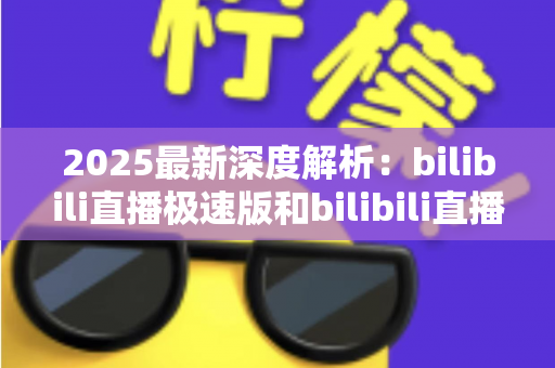 2025最新深度解析：bilibili直播极速版和bilibili直播的区别全攻略，选对版本看播更流畅
