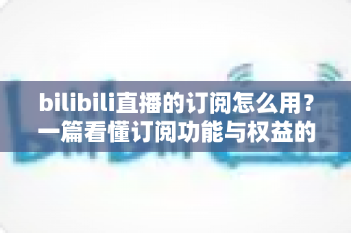 bilibili直播的订阅怎么用?一篇看懂订阅功能与权益的完整指南 bilibili直播的订阅怎么用?一篇看懂订阅功能与权益的完整指南