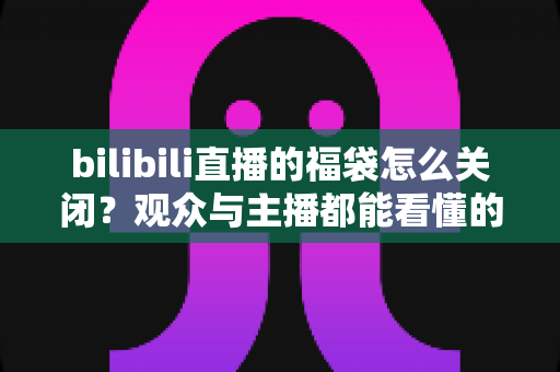 bilibili直播的福袋怎么关闭?观众与主播都能看懂的完整关闭教程与实用技巧 bilibili直播的福袋怎么关闭?观众与主播都能看懂的完整关闭教程与实用技巧