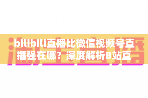 bilibili直播比微信视频号直播强在哪?深度解析B站直播的核心优势与选择指南 bilibili直播比微信视频号直播强在哪?深度解析B站直播的核心优势与选择指南