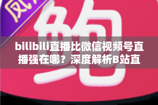 bilibili直播比微信视频号直播强在哪?深度解析B站直播的核心优势与选择指南 bilibili直播比微信视频号直播强在哪?深度解析B站直播的核心优势与选择指南