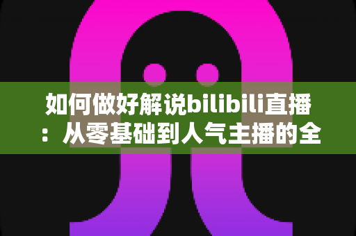 如何做好解说bilibili直播:从零基础到人气主播的全方位实战攻略 如何做好解说bilibili直播:从零基础到人气主播的全方位实战攻略