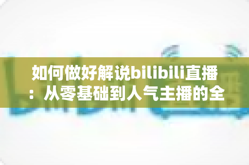 如何做好解说bilibili直播:从零基础到人气主播的全方位实战攻略 如何做好解说bilibili直播:从零基础到人气主播的全方位实战攻略