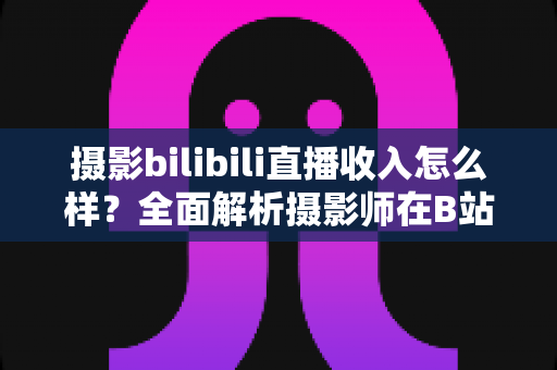 摄影bilibili直播收入怎么样？全面解析摄影师在B站直播的真实收益与变现攻略