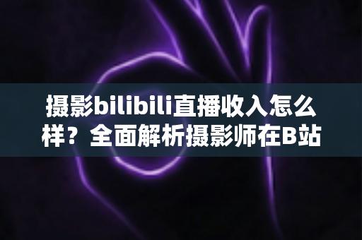 摄影bilibili直播收入怎么样？全面解析摄影师在B站直播的真实收益与变现攻略