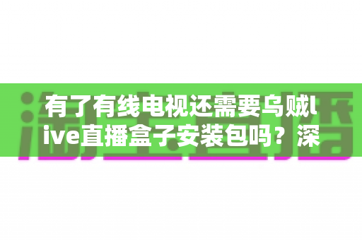 有了有线电视还需要乌贼live直播盒子安装包吗？深度解析两种观看方式的差异与选择指南