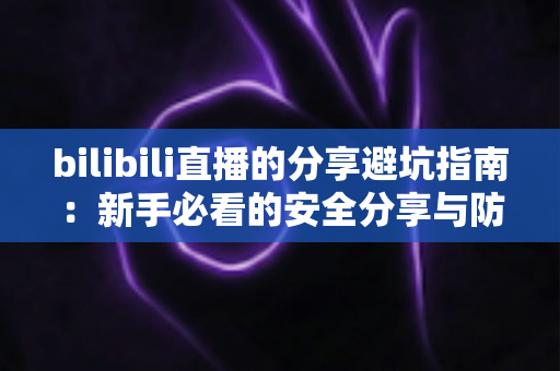 bilibili直播的分享避坑指南:新手必看的安全分享与防骗全攻略 bilibili直播的分享避坑指南:新手必看的安全分享与防骗全攻略