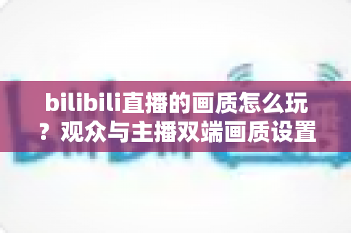 bilibili直播的画质怎么玩?观众与主播双端画质设置全攻略,轻松看懂每一步 bilibili直播的画质怎么玩?观众与主播双端画质设置全攻略,轻松看懂每一步