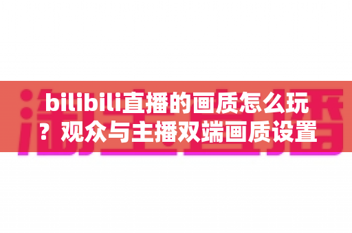 bilibili直播的画质怎么玩？观众与主播双端画质设置全攻略，轻松看懂每一步