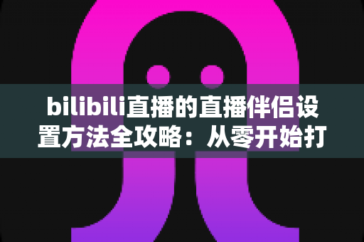 bilibili直播的直播伴侣设置方法全攻略:从零开始打造高质量直播间 bilibili直播的直播伴侣设置方法全攻略:从零开始打造高质量直播间