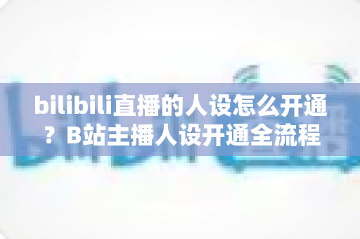 bilibili直播的人设怎么开通？B站主播人设开通全流程与高人气打造攻略
