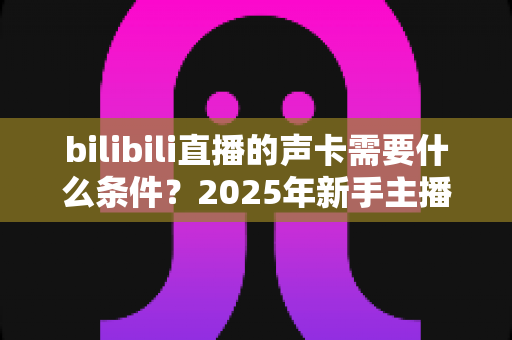 bilibili直播的声卡需要什么条件?2025年新手主播必备的声卡选购全攻略 bilibili直播的声卡需要什么条件?2025年新手主播必备的声卡选购全攻略