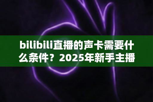 bilibili直播的声卡需要什么条件?2025年新手主播必备的声卡选购全攻略 bilibili直播的声卡需要什么条件?2025年新手主播必备的声卡选购全攻略
