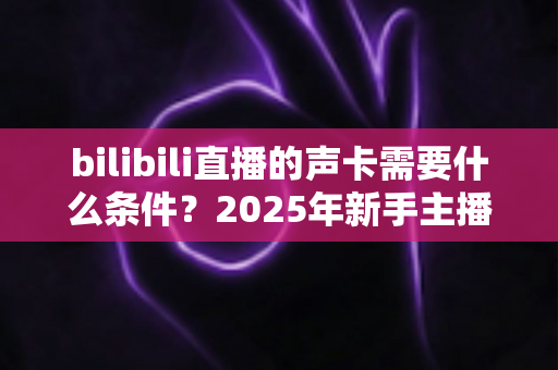 bilibili直播的声卡需要什么条件?2025年新手主播必备的声卡选购全攻略 bilibili直播的声卡需要什么条件?2025年新手主播必备的声卡选购全攻略