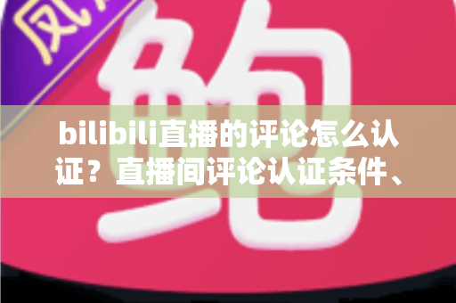 bilibili直播的评论怎么认证？直播间评论认证条件、流程与实用技巧全解析