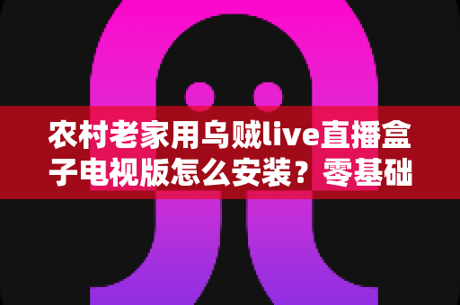 农村老家用乌贼live直播盒子电视版怎么安装？零基础也能学会的完整安装教程与避坑指南